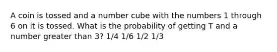 A coin is tossed and a number cube with the numbers 1 through 6 on it is tossed. What is the probability of getting T and a number greater than 3? 1/4 1/6 1/2 1/3