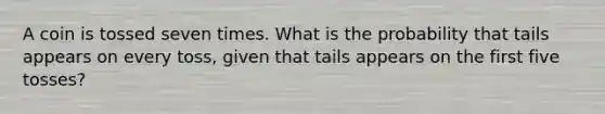 A coin is tossed seven times. What is the probability that tails appears on every​ toss, given that tails appears on the first five ​tosses?