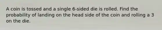 A coin is tossed and a single 6-sided die is rolled. Find the probability of landing on the head side of the coin and rolling a 3 on the die.