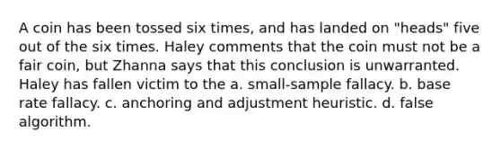 A coin has been tossed six times, and has landed on "heads" five out of the six times. Haley comments that the coin must not be a fair coin, but Zhanna says that this conclusion is unwarranted. Haley has fallen victim to the a. small-sample fallacy. b. base rate fallacy. c. anchoring and adjustment heuristic. d. false algorithm.