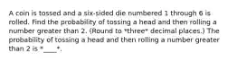 A coin is tossed and a six​-sided die numbered 1 through 6 is rolled. Find the probability of tossing a head and then rolling a number greater than 2. (Round to *three* decimal places.) The probability of tossing a head and then rolling a number greater than 2 is *____*.