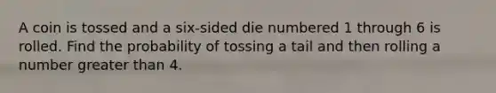 A coin is tossed and a six​-sided die numbered 1 through 6 is rolled. Find the probability of tossing a tail and then rolling a number greater than 4.