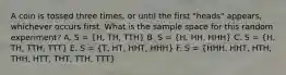 A coin is tossed three times, or until the first "heads" appears, whichever occurs first. What is the sample space for this random experiment? A. S = (H, TH, TTH) B. S = (H, HH, HHH) C. S = (H, TH, TTH, TTT) E. S = (T, HT, HHT, HHH) F. S = (HHH, HHT, HTH, THH, HTT, THT, TTH, TTT)