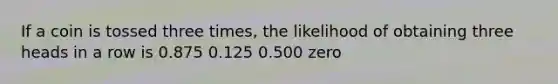 If a coin is tossed three times, the likelihood of obtaining three heads in a row is 0.875 0.125 0.500 zero