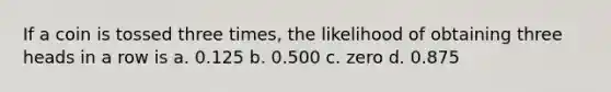 If a coin is tossed three times, the likelihood of obtaining three heads in a row is a. 0.125 b. 0.500 c. zero d. 0.875