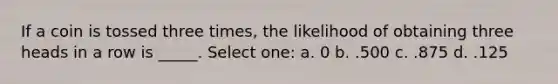 If a coin is tossed three times, the likelihood of obtaining three heads in a row is _____. Select one: a. 0 b. .500 c. .875 d. .125