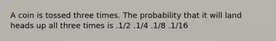 A coin is tossed three times. The probability that it will land heads up all three times is .1/2 .1/4 .1/8 .1/16