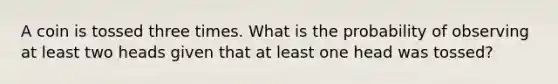 A coin is tossed three times. What is the probability of observing at least two heads given that at least one head was tossed?