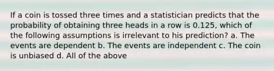 If a coin is tossed three times and a statistician predicts that the probability of obtaining three heads in a row is 0.125, which of the following assumptions is irrelevant to his prediction? a. The events are dependent b. The events are independent c. The coin is unbiased d. All of the above