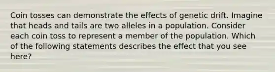 Coin tosses can demonstrate the effects of genetic drift. Imagine that heads and tails are two alleles in a population. Consider each coin toss to represent a member of the population. Which of the following statements describes the effect that you see here?