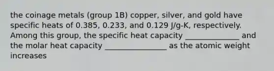 the coinage metals (group 1B) copper, silver, and gold have specific heats of 0.385, 0.233, and 0.129 J/g-K, respectively. Among this group, the specific heat capacity ______________ and the molar heat capacity ________________ as the atomic weight increases