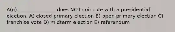 A(n) _______________ does NOT coincide with a presidential election. A) closed primary election B) open primary election C) franchise vote D) midterm election E) referendum