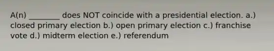 A(n) ________ does NOT coincide with a presidential election. a.) closed <a href='https://www.questionai.com/knowledge/kDurPfWGmk-primary-election' class='anchor-knowledge'>primary election</a> b.) open primary election c.) franchise vote d.) midterm election e.) referendum