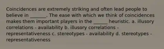 Coincidences are extremely striking and often lead people to believe in _______. The ease with which we think of coincidences makes them important players in the ______ heuristic. a. illusory correlations - availability b. illusory correlations - representativeness c. stereotypes - availability d. stereotypes - representativeness