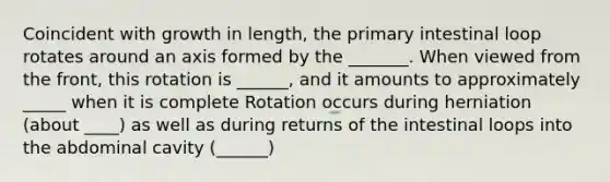 Coincident with growth in length, the primary intestinal loop rotates around an axis formed by the _______. When viewed from the front, this rotation is ______, and it amounts to approximately _____ when it is complete Rotation occurs during herniation (about ____) as well as during returns of the intestinal loops into the abdominal cavity (______)