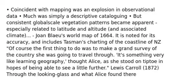 • Coincident with mapping was an explosion in observational data • Much was simply a descriptive cataloguing • But consistent globalscale vegetation patterns became apparent - especially related to latitude and altitude (and associated climate)... - Joan Blaeu's world map of 1664. It is noted for its accuracy, and includes Tasman's charting of the coastline of NZ "Of course the first thing to do was to make a grand survey of the country she was going to travel through. 'It's something very like learning geography,' thought Alice, as she stood on tiptoe in hopes of being able to see a little further." Lewis Carroll (1872) Through the looking-glass and what Alice found there