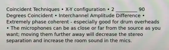 Coincident Techniques • X-Y configuration • 2 _________ 90 Degrees Coincident • Interchannel Amplitude Difference • Extremely phase coherent - especially good for drum overheads • The microphones can be as close or far from the source as you want; moving them further away will decrease the stereo separation and increase the room sound in the mics.