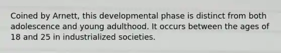 Coined by Arnett, this developmental phase is distinct from both adolescence and young adulthood. It occurs between the ages of 18 and 25 in industrialized societies.