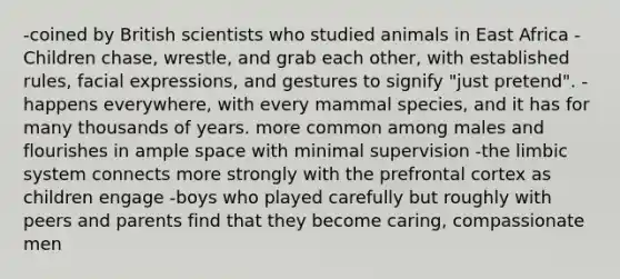 -coined by British scientists who studied animals in East Africa -Children chase, wrestle, and grab each other, with established rules, facial expressions, and gestures to signify "just pretend". -happens everywhere, with every mammal species, and it has for many thousands of years. more common among males and flourishes in ample space with minimal supervision -the limbic system connects more strongly with the prefrontal cortex as children engage -boys who played carefully but roughly with peers and parents find that they become caring, compassionate men