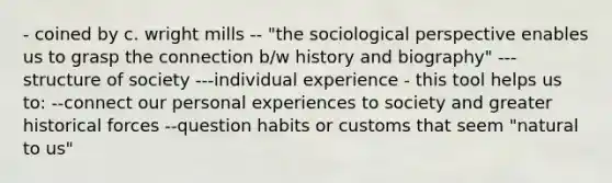 - coined by c. wright mills -- "the sociological perspective enables us to grasp the connection b/w history and biography" ---structure of society ---individual experience - this tool helps us to: --connect our personal experiences to society and greater historical forces --question habits or customs that seem "natural to us"