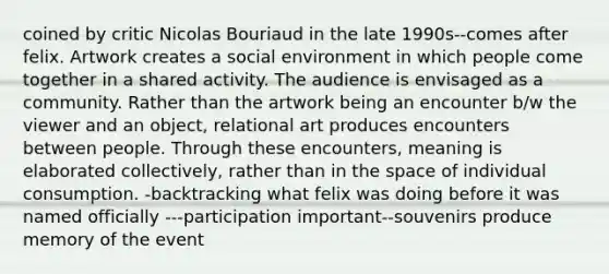 coined by critic Nicolas Bouriaud in the late 1990s--comes after felix. Artwork creates a social environment in which people come together in a shared activity. The audience is envisaged as a community. Rather than the artwork being an encounter b/w the viewer and an object, relational art produces encounters between people. Through these encounters, meaning is elaborated collectively, rather than in the space of individual consumption. -backtracking what felix was doing before it was named officially ---participation important--souvenirs produce memory of the event