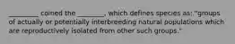 _________ coined the ________, which defines species as: "groups of actually or potentially interbreeding natural populations which are reproductively isolated from other such groups."