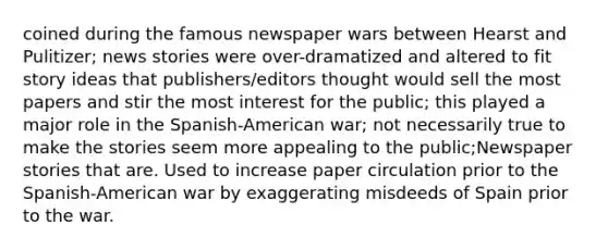 coined during the famous newspaper wars between Hearst and Pulitizer; news stories were over-dramatized and altered to fit story ideas that publishers/editors thought would sell the most papers and stir the most interest for the public; this played a major role in the Spanish-American war; not necessarily true to make the stories seem more appealing to the public;Newspaper stories that are. Used to increase paper circulation prior to the Spanish-American war by exaggerating misdeeds of Spain prior to the war.