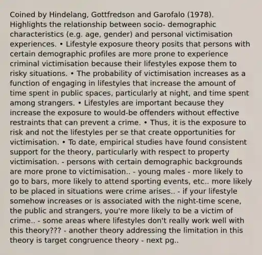 Coined by Hindelang, Gottfredson and Garofalo (1978). Highlights the relationship between socio- demographic characteristics (e.g. age, gender) and personal victimisation experiences. • Lifestyle exposure theory posits that persons with certain demographic profiles are more prone to experience criminal victimisation because their lifestyles expose them to risky situations. • The probability of victimisation increases as a function of engaging in lifestyles that increase the amount of time spent in public spaces, particularly at night, and time spent among strangers. • Lifestyles are important because they increase the exposure to would‐be offenders without effective restraints that can prevent a crime. • Thus, it is the exposure to risk and not the lifestyles per se that create opportunities for victimisation. • To date, empirical studies have found consistent support for the theory, particularly with respect to property victimisation. - persons with certain demographic backgrounds are more prone to victimisation.. - young males - more likely to go to bars, more likely to attend sporting events, etc.. more likely to be placed in situations were crime arises.. - if your lifestyle somehow increases or is associated with the night-time scene, the public and strangers, you're more likely to be a victim of crime.. - some areas where lifestyles don't really work well with this theory??? - another theory addressing the limitation in this theory is target congruence theory - next pg..