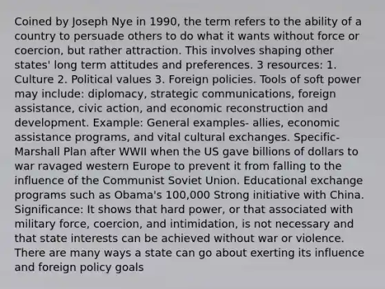 Coined by Joseph Nye in 1990, the term refers to the ability of a country to persuade others to do what it wants without force or coercion, but rather attraction. This involves shaping other states' long term attitudes and preferences. 3 resources: 1. Culture 2. Political values 3. Foreign policies. Tools of soft power may include: diplomacy, strategic communications, foreign assistance, civic action, and economic reconstruction and development. Example: General examples- allies, economic assistance programs, and vital cultural exchanges. Specific- Marshall Plan after WWII when the US gave billions of dollars to war ravaged western Europe to prevent it from falling to the influence of the Communist Soviet Union. Educational exchange programs such as Obama's 100,000 Strong initiative with China. Significance: It shows that hard power, or that associated with military force, coercion, and intimidation, is not necessary and that state interests can be achieved without war or violence. There are many ways a state can go about exerting its influence and foreign policy goals