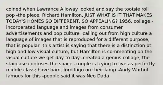 coined when Lawrance Alloway looked and say the tootsie roll pop -the piece, Richard Hamilton, JUST WHAT IS IT THAT MAKES TODAY'S HOMES SO DIFFERENT, SO APPEALING? 1956, collage -incorperated language and images from consumer advertisements and pop culture -calling out from high culture a language of images that is reproduced for a different purpose, that is popular -this artist is saying that there is a distinction bt high and low visual culture; but Hamilton is commenting on the visual culture we get day to day -created a genius collage, the staircase confuses the space -couple is trying to live as perfectly middle class; have ham, ford logo on their lamp -Andy Warhol famous for this -people said it was Neo Dada