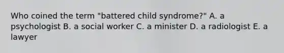 Who coined the term "battered child syndrome?" A. a psychologist B. a social worker C. a minister D. a radiologist E. a lawyer