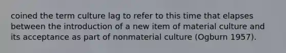 coined the term culture lag to refer to this time that elapses between the introduction of a new item of material culture and its acceptance as part of nonmaterial culture (Ogburn 1957).