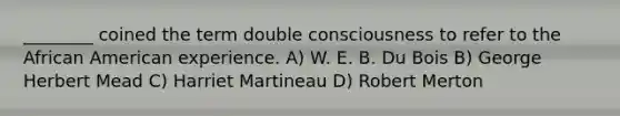 ________ coined the term double consciousness to refer to the African American experience. A) W. E. B. Du Bois B) George Herbert Mead C) Harriet Martineau D) Robert Merton