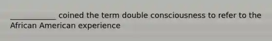 ____________ coined the term double consciousness to refer to the African American experience