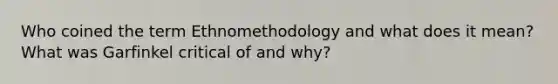 Who coined the term Ethnomethodology and what does it mean? What was Garfinkel critical of and why?