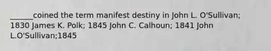 ______coined the term manifest destiny in John L. O'Sullivan; 1830 James K. Polk; 1845 John C. Calhoun; 1841 John L.O'Sullivan;1845