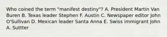 Who coined the term "manifest destiny"? A. President Martin Van Buren B. Texas leader Stephen F. Austin C. Newspaper editor John O'Sullivan D. Mexican leader Santa Anna E. Swiss immigrant John A. Suttter