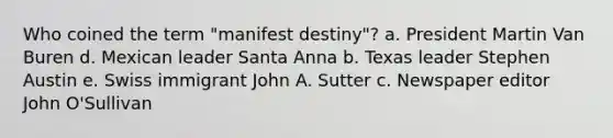 Who coined the term "manifest destiny"? a. President Martin Van Buren d. Mexican leader Santa Anna b. Texas leader Stephen Austin e. Swiss immigrant John A. Sutter c. Newspaper editor John O'Sullivan