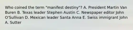 Who coined the term "manifest destiny"? A. President Martin Van Buren B. Texas leader Stephen Austin C. Newspaper editor John O'Sullivan D. Mexican leader Santa Anna E. Swiss immigrant John A. Sutter