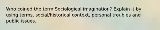 Who coined the term Sociological imagination? Explain it by using terms, social/historical context, personal troubles and public issues.