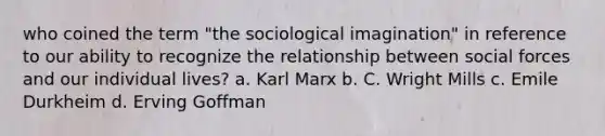 who coined the term "the sociological imagination" in reference to our ability to recognize the relationship between social forces and our individual lives? a. Karl Marx b. C. Wright Mills c. Emile Durkheim d. Erving Goffman