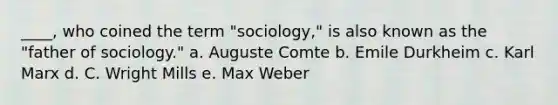 ____, who coined the term "sociology," is also known as the "father of sociology." a. Auguste Comte b. Emile Durkheim c. Karl Marx d. C. Wright Mills e. Max Weber