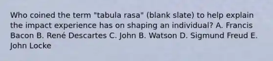 Who coined the term "tabula rasa" (blank slate) to help explain the impact experience has on shaping an individual? A. Francis Bacon B. René Descartes C. John B. Watson D. Sigmund Freud E. John Locke