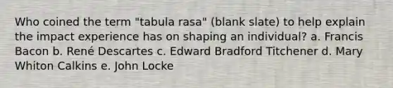 Who coined the term "tabula rasa" (blank slate) to help explain the impact experience has on shaping an individual? a. Francis Bacon b. René Descartes c. Edward Bradford Titchener d. Mary Whiton Calkins e. John Locke