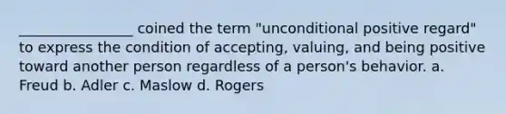 ________________ coined the term "unconditional positive regard" to express the condition of accepting, valuing, and being positive toward another person regardless of a person's behavior. a. Freud b. Adler c. Maslow d. Rogers