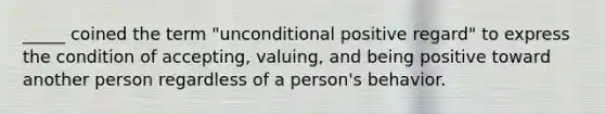 _____ coined the term "unconditional positive regard" to express the condition of accepting, valuing, and being positive toward another person regardless of a person's behavior.