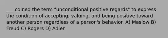 ___ coined the term "unconditional positive regards" to express the condition of accepting, valuing, and being positive toward another person regardless of a person's behavior. A) Maslow B) Freud C) Rogers D) Adler