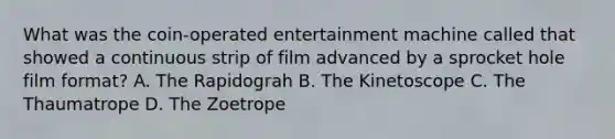 What was the coin-operated entertainment machine called that showed a continuous strip of film advanced by a sprocket hole film format? A. The Rapidograh B. The Kinetoscope C. The Thaumatrope D. The Zoetrope