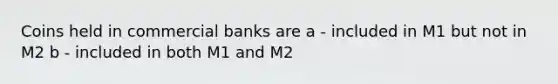 Coins held in commercial banks are a - included in M1 but not in M2 b - included in both M1 and M2