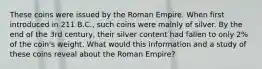 These coins were issued by the Roman Empire. When first introduced in 211 B.C., such coins were mainly of silver. By the end of the 3rd century, their silver content had fallen to only 2% of the coin's weight. What would this information and a study of these coins reveal about the Roman Empire?